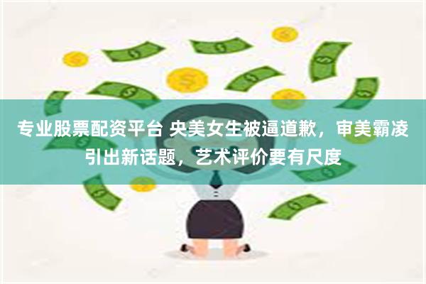 专业股票配资平台 央美女生被逼道歉，审美霸凌引出新话题，艺术评价要有尺度