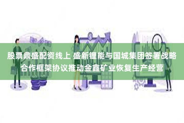 股票鼎盛配资线上 盛新锂能与国城集团签署战略合作框架协议推动金鑫矿业恢复生产经营