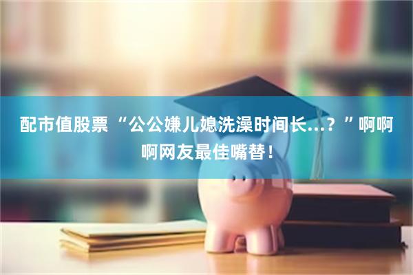 配市值股票 “公公嫌儿媳洗澡时间长...？”啊啊啊网友最佳嘴替！
