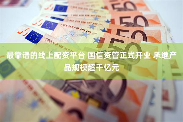 最靠谱的线上配资平台 国信资管正式开业 承继产品规模超千亿元