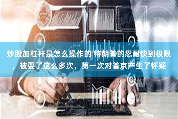 炒股加杠杆是怎么操作的 特朗普的忍耐快到极限，被耍了这么多次，第一次对普京产生了怀疑