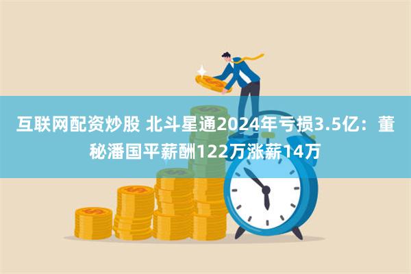 互联网配资炒股 北斗星通2024年亏损3.5亿：董秘潘国平薪酬122万涨薪14万
