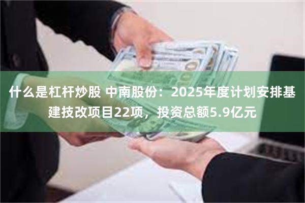 什么是杠杆炒股 中南股份：2025年度计划安排基建技改项目22项，投资总额5.9亿元