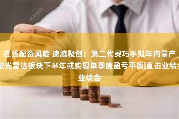 在线配资风险 速腾聚创：第二代灵巧手拟年内量产 激光雷达板块下半年或实现单季度盈亏平衡|直击业绩会