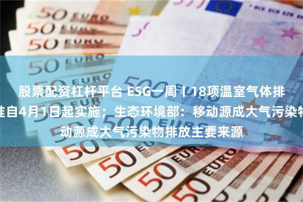 股票配资杠杆平台 ESG一周丨18项温室气体排放核算国家标准自4月1日起实施；生态环境部：移动源成大气污染物排放主要来源