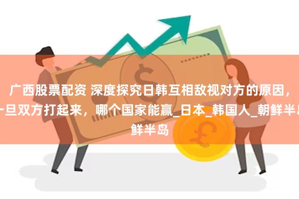 广西股票配资 深度探究日韩互相敌视对方的原因，一旦双方打起来，哪个国家能赢_日本_韩国人_朝鲜半岛