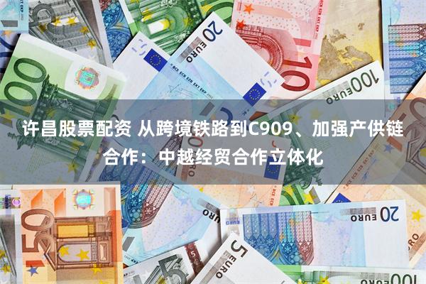 许昌股票配资 从跨境铁路到C909、加强产供链合作：中越经贸合作立体化