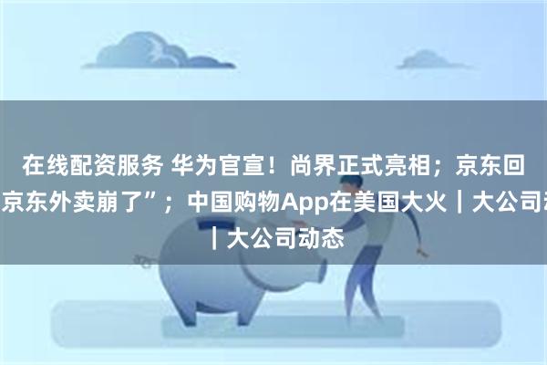 在线配资服务 华为官宣！尚界正式亮相；京东回应“京东外卖崩了”；中国购物App在美国大火｜大公司动态