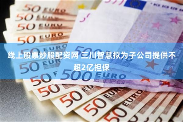 线上股票炒股配资网 三川智慧拟为子公司提供不超2亿担保
