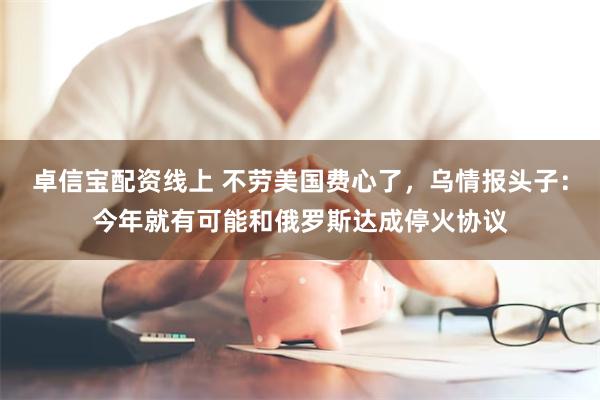 卓信宝配资线上 不劳美国费心了，乌情报头子：今年就有可能和俄罗斯达成停火协议
