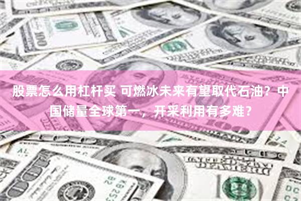 股票怎么用杠杆买 可燃冰未来有望取代石油？中国储量全球第一，开采利用有多难？