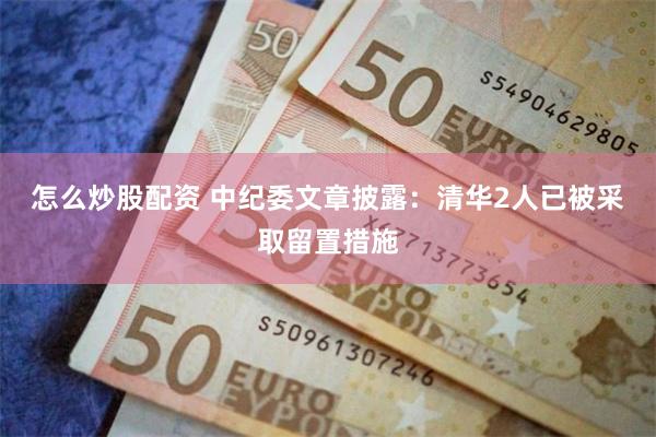 怎么炒股配资 中纪委文章披露：清华2人已被采取留置措施