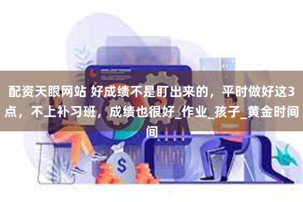 配资天眼网站 好成绩不是盯出来的，平时做好这3点，不上补习班，成绩也很好_作业_孩子_黄金时间