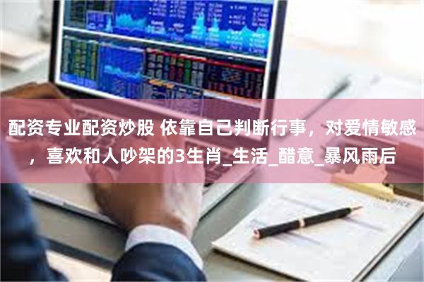 配资专业配资炒股 依靠自己判断行事，对爱情敏感，喜欢和人吵架的3生肖_生活_醋意_暴风雨后
