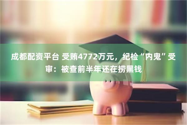 成都配资平台 受贿4772万元，纪检“内鬼”受审：被查前半年还在捞黑钱