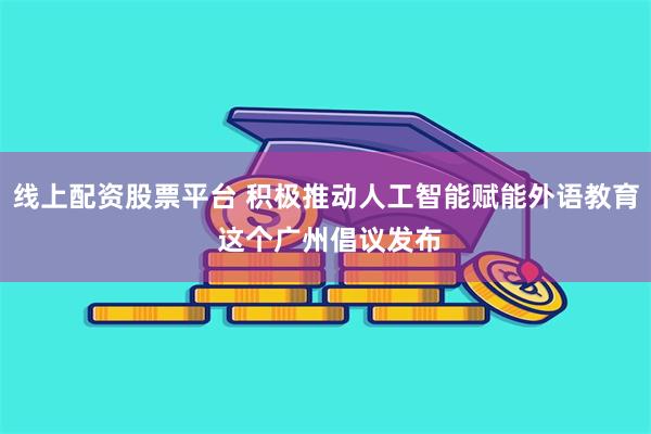 线上配资股票平台 积极推动人工智能赋能外语教育 这个广州倡议发布