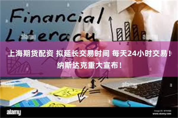 上海期货配资 拟延长交易时间 每天24小时交易！纳斯达克重大宣布！