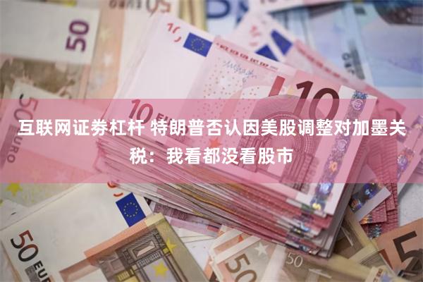 互联网证劵杠杆 特朗普否认因美股调整对加墨关税：我看都没看股市