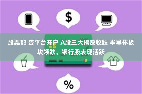 股票配 资平台开户 A股三大指数收跌 半导体板块领跌、银行股表现活跃