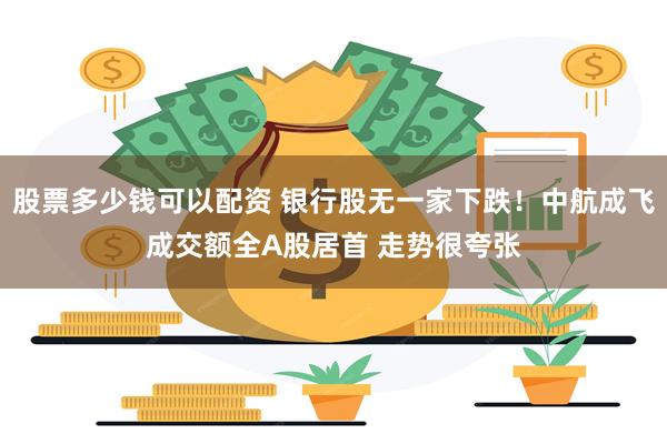 股票多少钱可以配资 银行股无一家下跌！中航成飞成交额全A股居首 走势很夸张