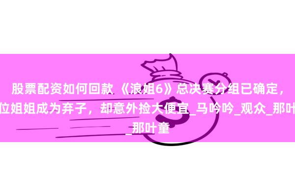 股票配资如何回款 《浪姐6》总决赛分组已确定，有位姐姐成为弃子，却意外捡大便宜_马吟吟_观众_那叶童
