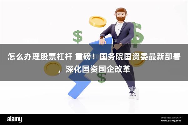 怎么办理股票杠杆 重磅！国务院国资委最新部署，深化国资国企改革