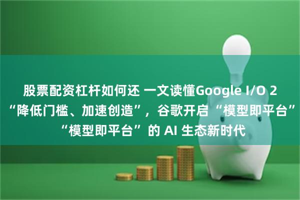 股票配资杠杆如何还 一文读懂Google I/O 2025 开发者大会：“降低门槛、加速创造”，谷歌开启 “模型即平台” 的 AI 生态新时代