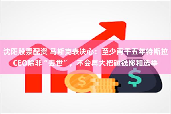 沈阳股票配资 马斯克表决心：至少再干五年特斯拉CEO除非“去世”，不会再大把砸钱掺和选举