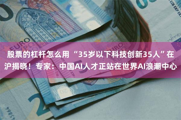 股票的杠杆怎么用 “35岁以下科技创新35人”在沪揭晓！专家：中国AI人才正站在世界AI浪潮中心