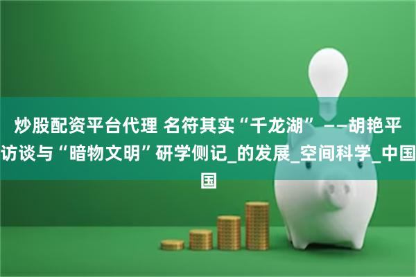 炒股配资平台代理 名符其实“千龙湖” ——胡艳平访谈与“暗物文明”研学侧记_的发展_空间科学_中国