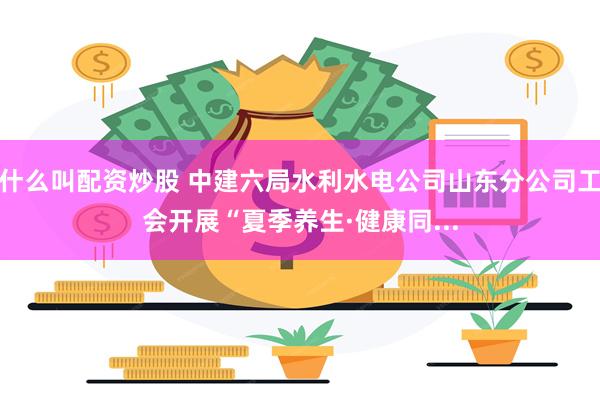 什么叫配资炒股 中建六局水利水电公司山东分公司工会开展“夏季养生·健康同...