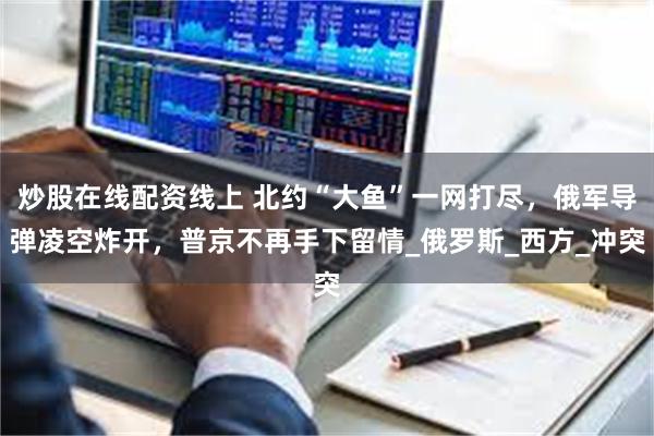 炒股在线配资线上 北约“大鱼”一网打尽，俄军导弹凌空炸开，普京不再手下留情_俄罗斯_西方_冲突