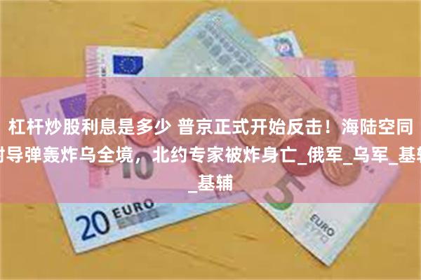 杠杆炒股利息是多少 普京正式开始反击！海陆空同射导弹轰炸乌全境，北约专家被炸身亡_俄军_乌军_基辅