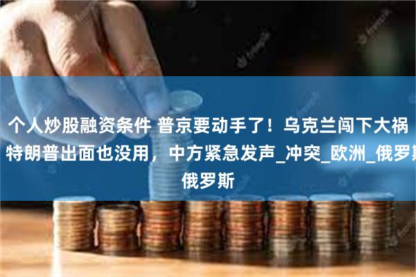 个人炒股融资条件 普京要动手了！乌克兰闯下大祸，特朗普出面也没用，中方紧急发声_冲突_欧洲_俄罗斯
