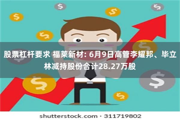 股票杠杆要求 福莱新材: 6月9日高管李耀邦、毕立林减持股份合计28.27万股