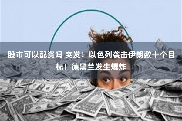 股市可以配资吗 突发！以色列袭击伊朗数十个目标！德黑兰发生爆炸