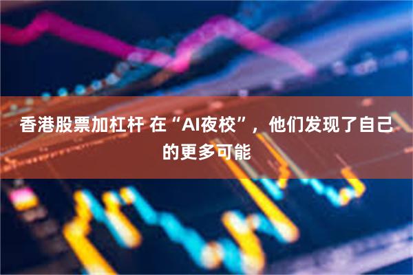 香港股票加杠杆 在“AI夜校”，他们发现了自己的更多可能