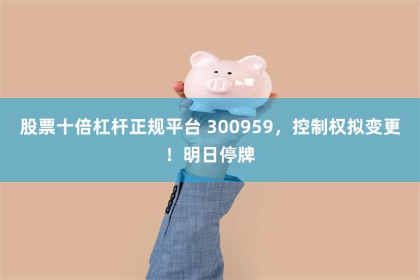 股票十倍杠杆正规平台 300959，控制权拟变更！明日停牌