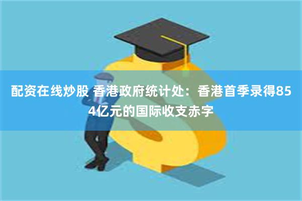 配资在线炒股 香港政府统计处：香港首季录得854亿元的国际收支赤字