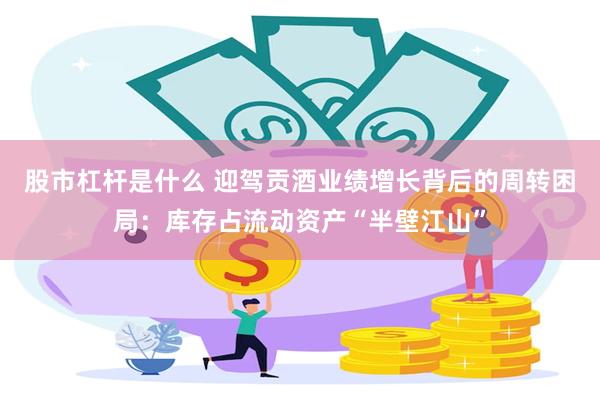 股市杠杆是什么 迎驾贡酒业绩增长背后的周转困局：库存占流动资产“半壁江山”