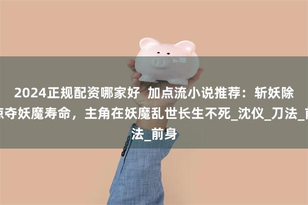 2024正规配资哪家好  加点流小说推荐：斩妖除魔掠夺妖魔寿命，主角在妖魔乱世长生不死_沈仪_刀法_前身